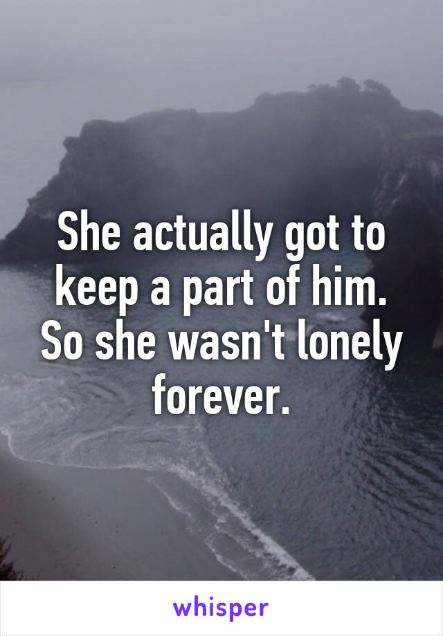 She actually got to keep a part of him. So she wasn't lonely forever.