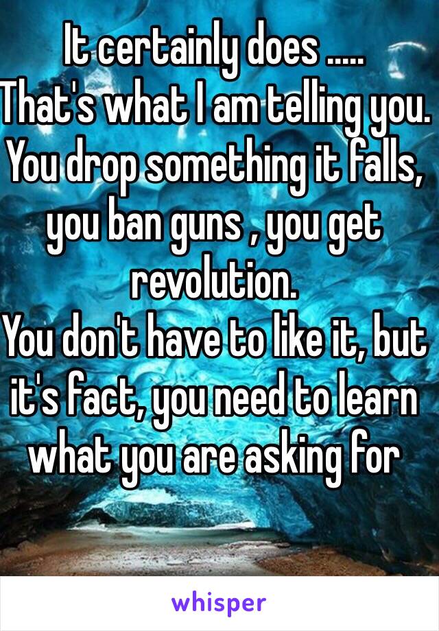 It certainly does .....
That's what I am telling you.
You drop something it falls, you ban guns , you get revolution.
You don't have to like it, but it's fact, you need to learn what you are asking for 