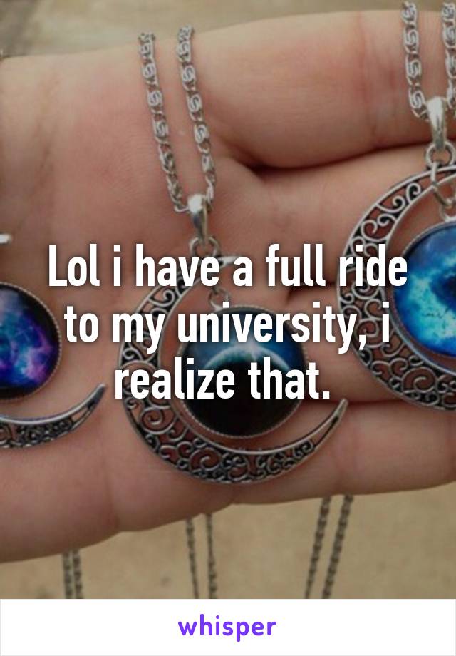 Lol i have a full ride to my university, i realize that. 