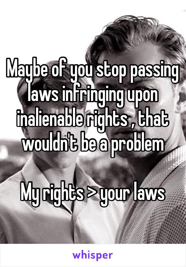 Maybe of you stop passing laws infringing upon inalienable rights , that wouldn't be a problem

My rights > your laws