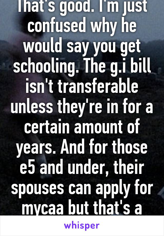 That's good. I'm just confused why he would say you get schooling. The g.i bill isn't transferable unless they're in for a certain amount of years. And for those e5 and under, their spouses can apply for mycaa but that's a trade degree