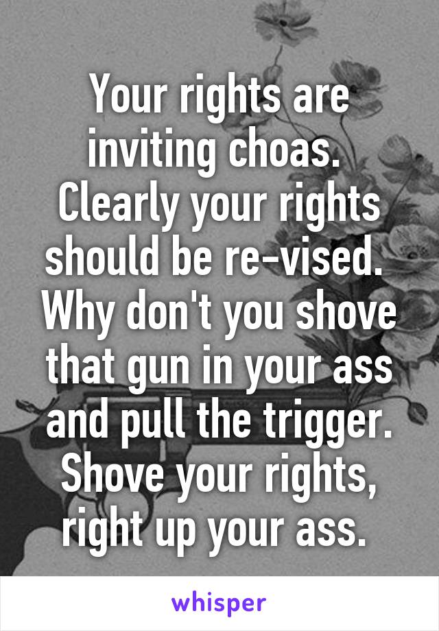 Your rights are inviting choas. 
Clearly your rights should be re-vised. 
Why don't you shove that gun in your ass and pull the trigger. Shove your rights, right up your ass. 