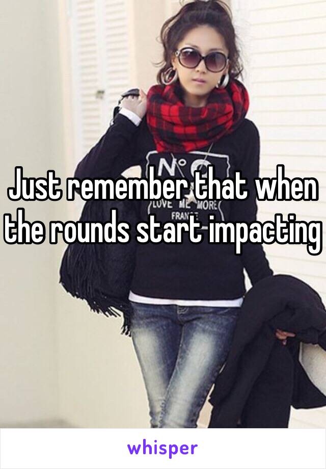 Just remember that when the rounds start impacting 