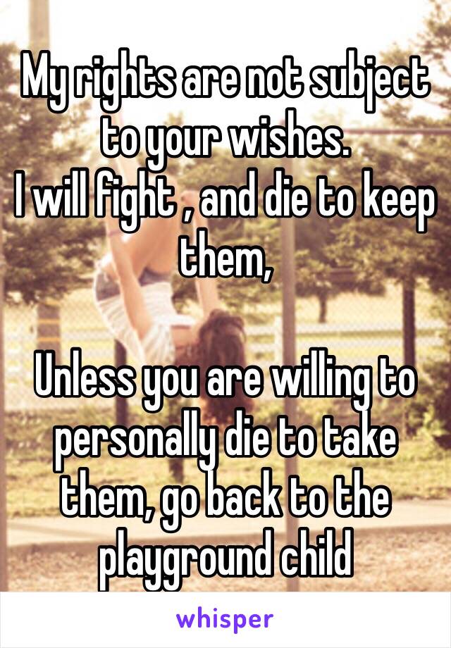 My rights are not subject to your wishes.
I will fight , and die to keep them, 

Unless you are willing to personally die to take them, go back to the playground child