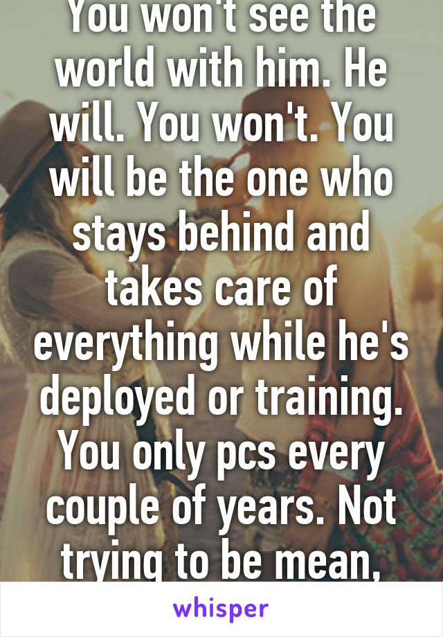 You won't see the world with him. He will. You won't. You will be the one who stays behind and takes care of everything while he's deployed or training. You only pcs every couple of years. Not trying to be mean, just telling the truth 