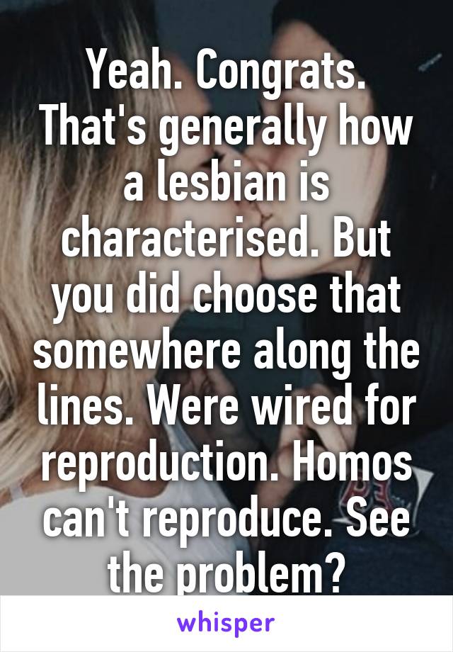 Yeah. Congrats. That's generally how a lesbian is characterised. But you did choose that somewhere along the lines. Were wired for reproduction. Homos can't reproduce. See the problem?