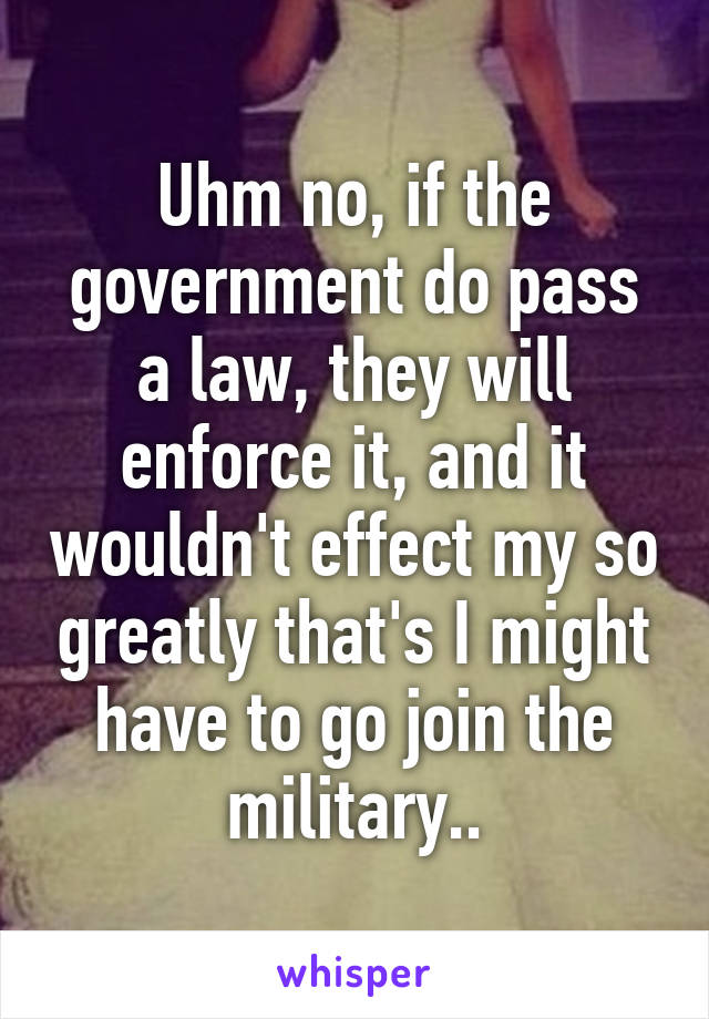 Uhm no, if the government do pass a law, they will enforce it, and it wouldn't effect my so greatly that's I might have to go join the military..