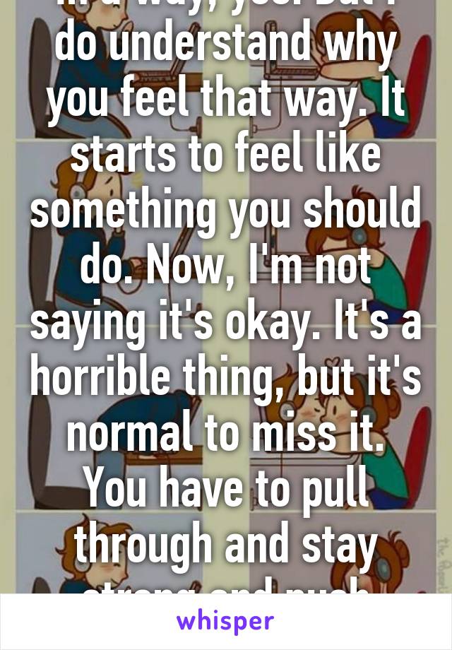 In a way, yes. But I do understand why you feel that way. It starts to feel like something you should do. Now, I'm not saying it's okay. It's a horrible thing, but it's normal to miss it. You have to pull through and stay strong and push through. 