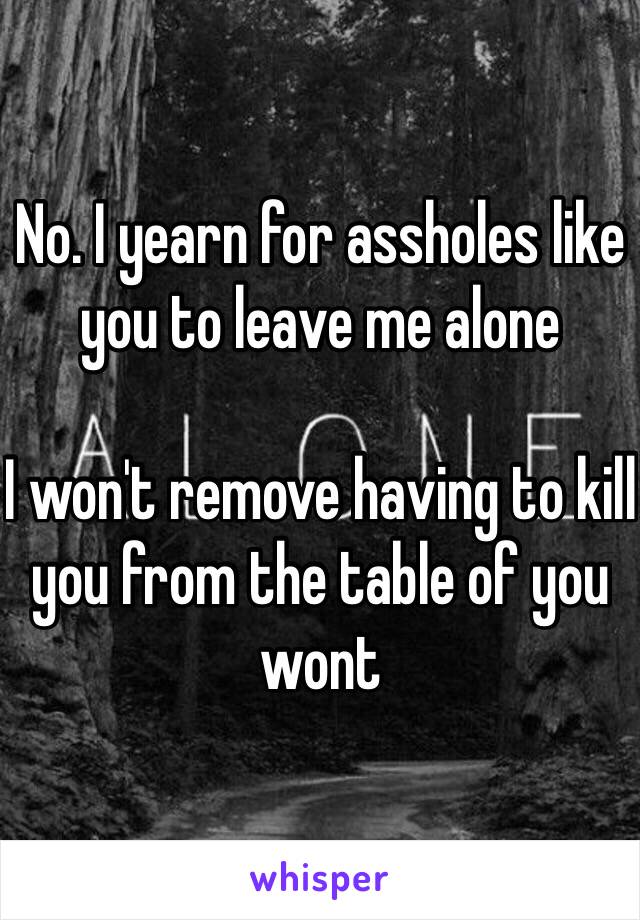 No. I yearn for assholes like you to leave me alone 

I won't remove having to kill you from the table of you wont 