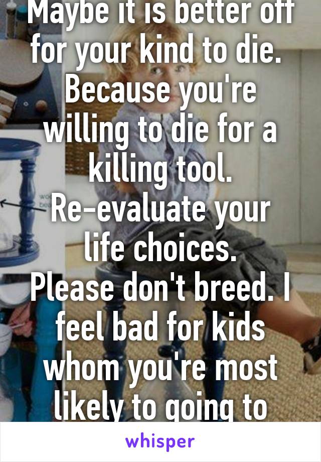 Maybe it is better off for your kind to die. 
Because you're willing to die for a killing tool.
Re-evaluate your life choices.
Please don't breed. I feel bad for kids whom you're most likely to going to brainwash. 