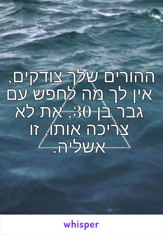 ההורים שלך צודקים, אין לך מה לחפש עם גבר בן 30, את לא צריכה אותו, זו אשליה.
