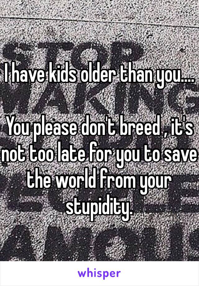 I have kids older than you....

You please don't breed , it's not too late for you to save the world from your stupidity.