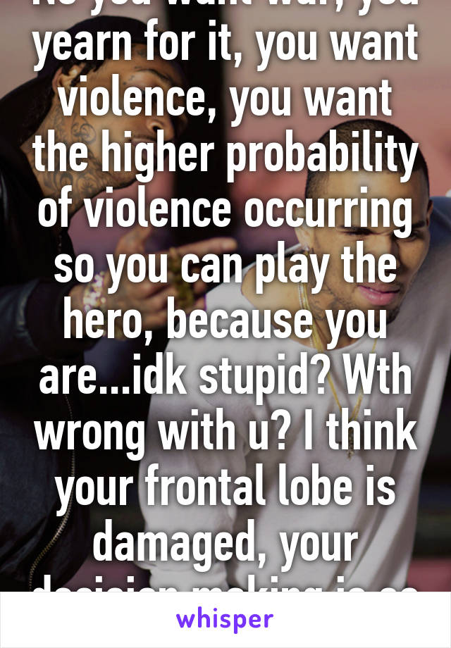 No you want war, you yearn for it, you want violence, you want the higher probability of violence occurring so you can play the hero, because you are...idk stupid? Wth wrong with u? I think your frontal lobe is damaged, your decision making is so bad.