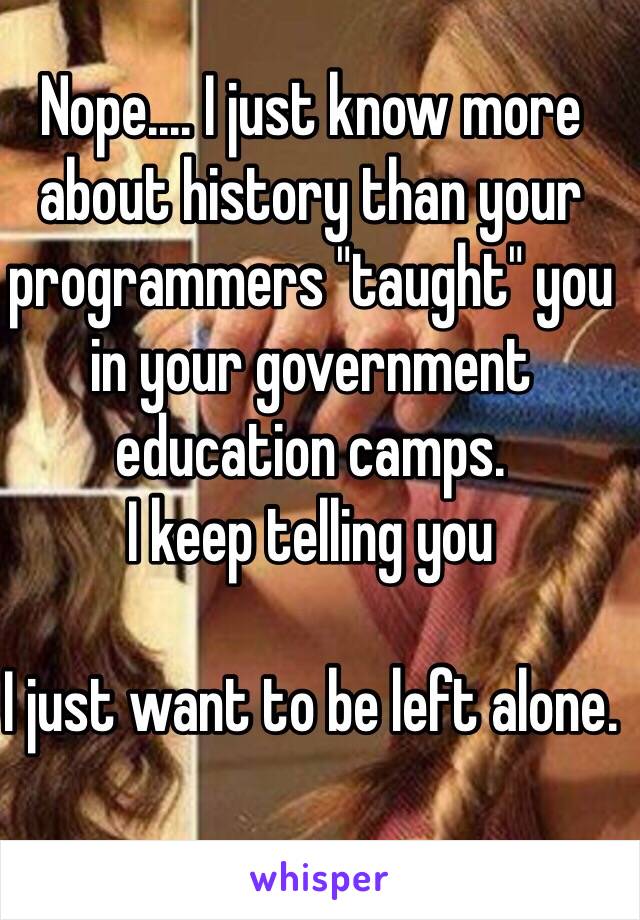 Nope.... I just know more about history than your programmers "taught" you in your government education camps.
I keep telling you

I just want to be left alone.
