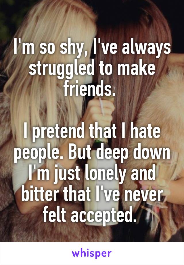 I'm so shy, I've always struggled to make friends. 

I pretend that I hate people. But deep down I'm just lonely and bitter that I've never felt accepted. 