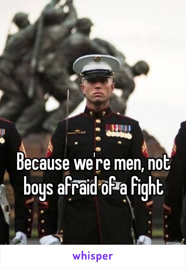 Because we're men, not boys afraid of a fight 