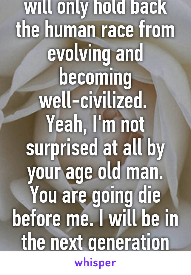 No people like you will only hold back the human race from evolving and becoming well-civilized. 
Yeah, I'm not surprised at all by your age old man. You are going die before me. I will be in the next generation of parents. Does that bother you? Lol. 