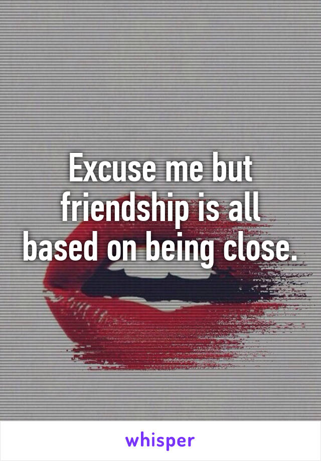 Excuse me but friendship is all based on being close. 