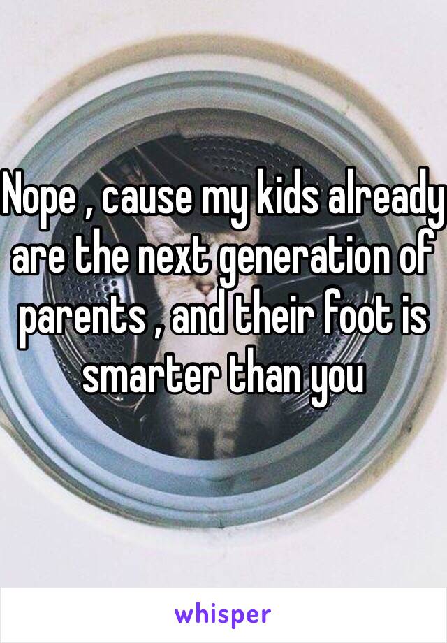 Nope , cause my kids already are the next generation of parents , and their foot is smarter than you 