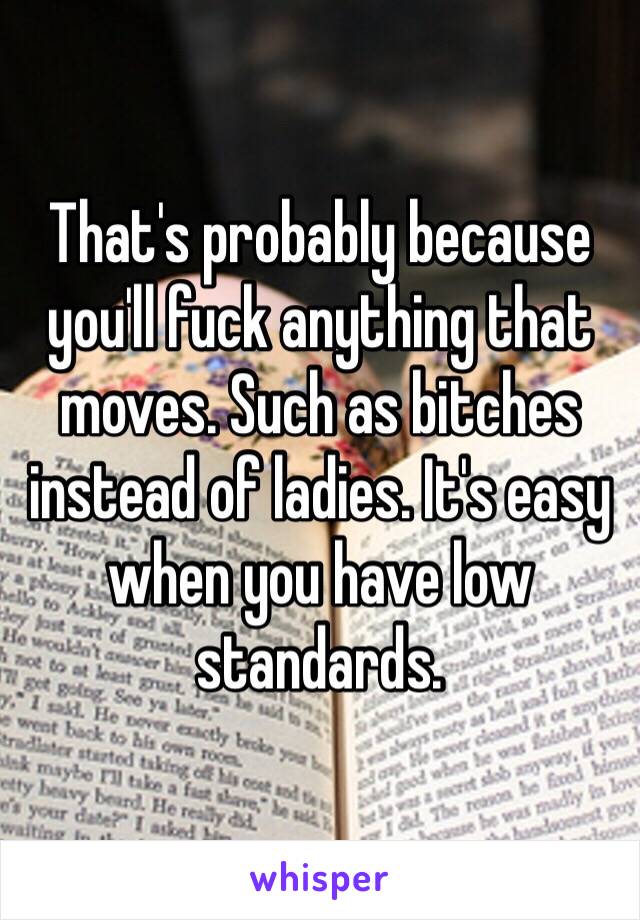 That's probably because you'll fuck anything that moves. Such as bitches instead of ladies. It's easy when you have low standards. 