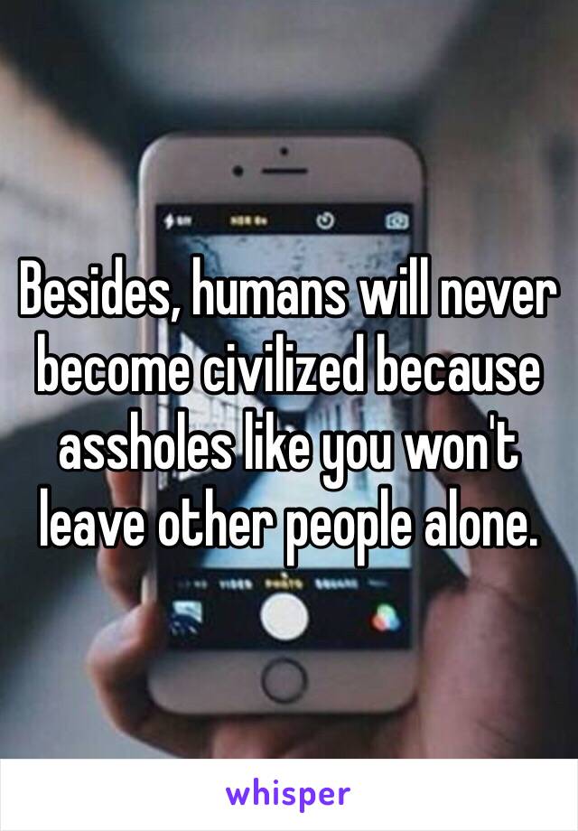 Besides, humans will never become civilized because assholes like you won't leave other people alone.