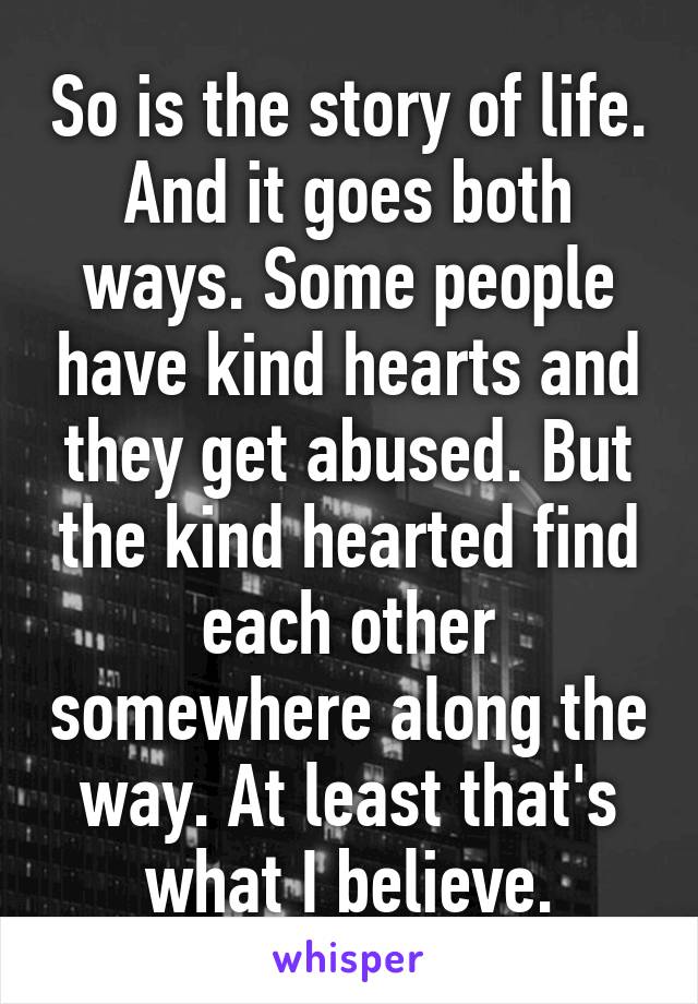 So is the story of life. And it goes both ways. Some people have kind hearts and they get abused. But the kind hearted find each other somewhere along the way. At least that's what I believe.