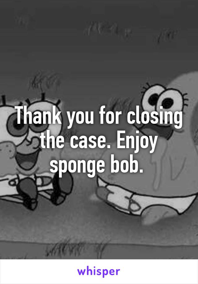 Thank you for closing the case. Enjoy sponge bob. 