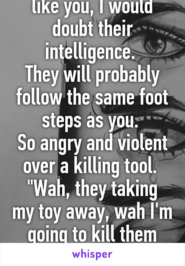 if they are anything like you, I would doubt their intelligence. 
They will probably follow the same foot steps as you. 
So angry and violent over a killing tool. 
"Wah, they taking my toy away, wah I'm going to kill them because I NEED my toy  