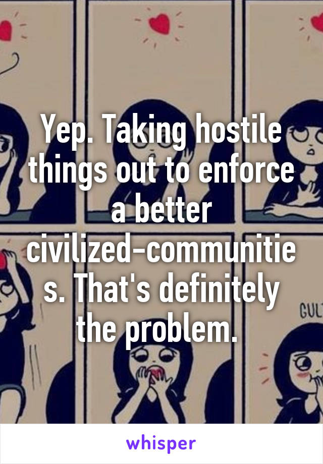 Yep. Taking hostile things out to enforce a better civilized-communities. That's definitely the problem. 