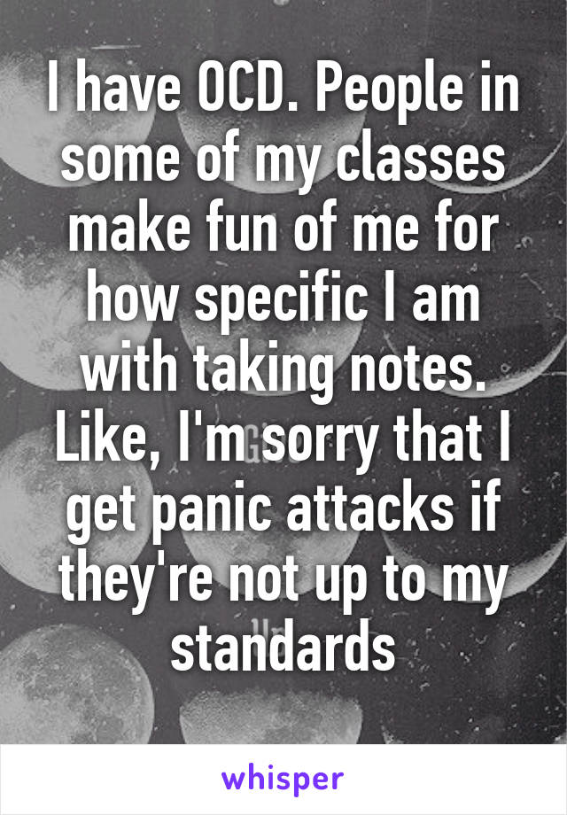 I have OCD. People in some of my classes make fun of me for how specific I am with taking notes. Like, I'm sorry that I get panic attacks if they're not up to my standards
