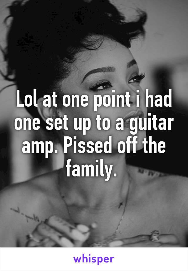 Lol at one point i had one set up to a guitar amp. Pissed off the family. 