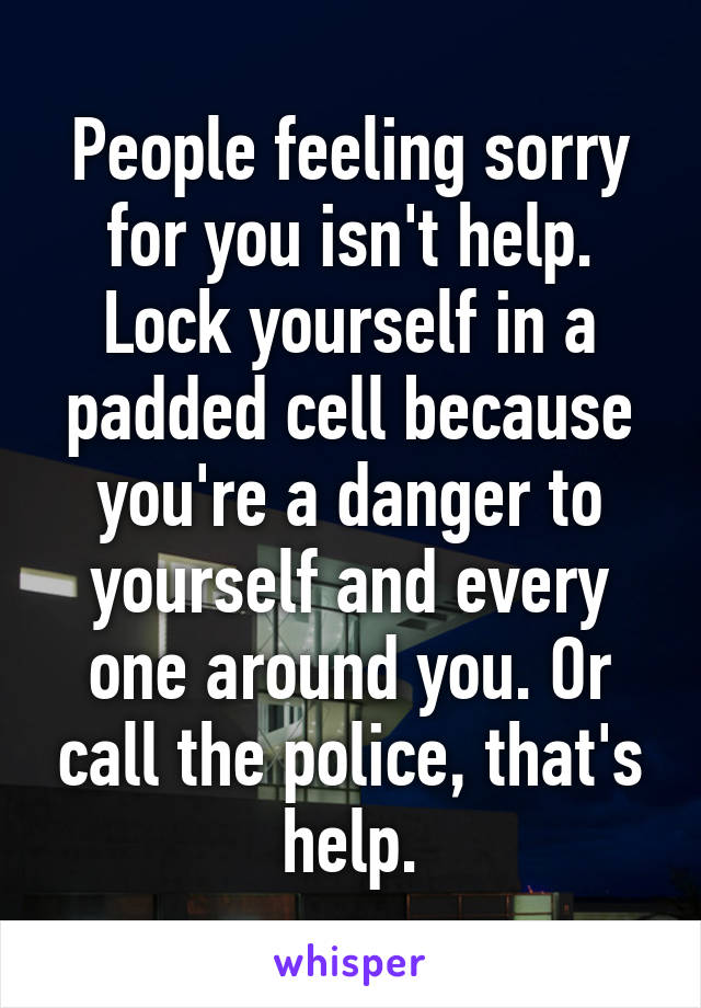 People feeling sorry for you isn't help. Lock yourself in a padded cell because you're a danger to yourself and every one around you. Or call the police, that's help.