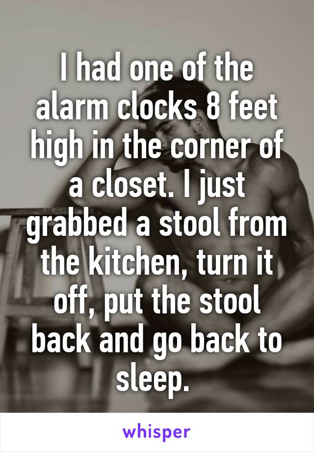 I had one of the alarm clocks 8 feet high in the corner of a closet. I just grabbed a stool from the kitchen, turn it off, put the stool back and go back to sleep. 