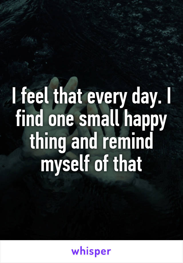 I feel that every day. I find one small happy thing and remind myself of that