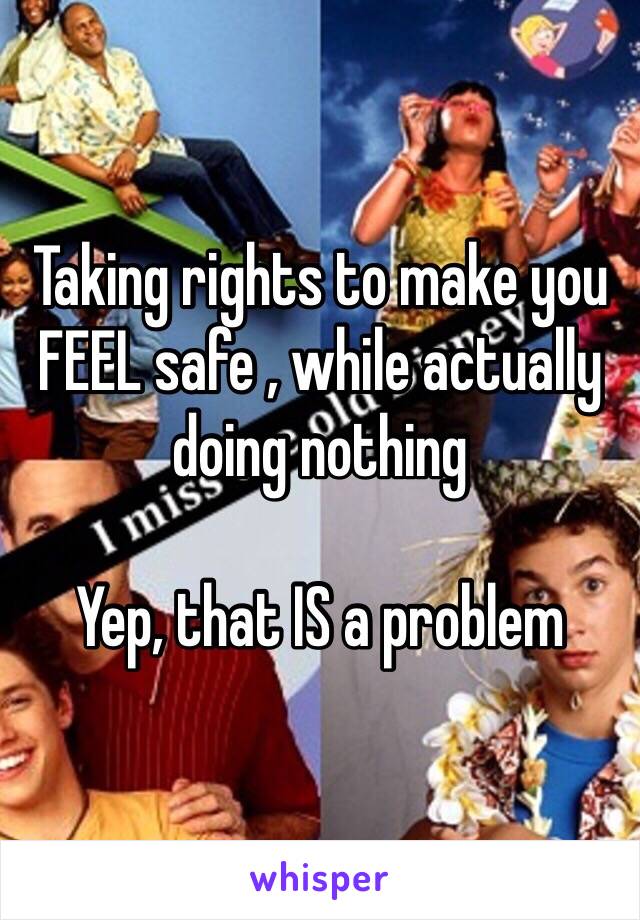 Taking rights to make you FEEL safe , while actually doing nothing 

Yep, that IS a problem