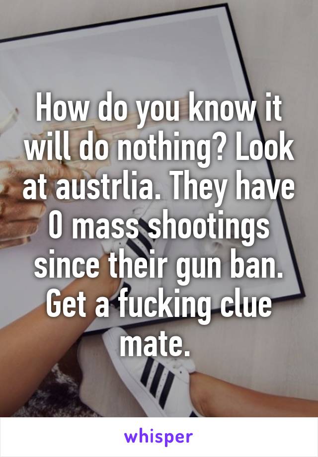 How do you know it will do nothing? Look at austrlia. They have 0 mass shootings since their gun ban. Get a fucking clue mate. 