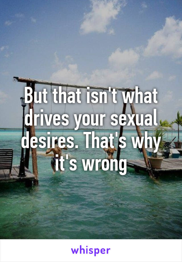 But that isn't what drives your sexual desires. That's why it's wrong