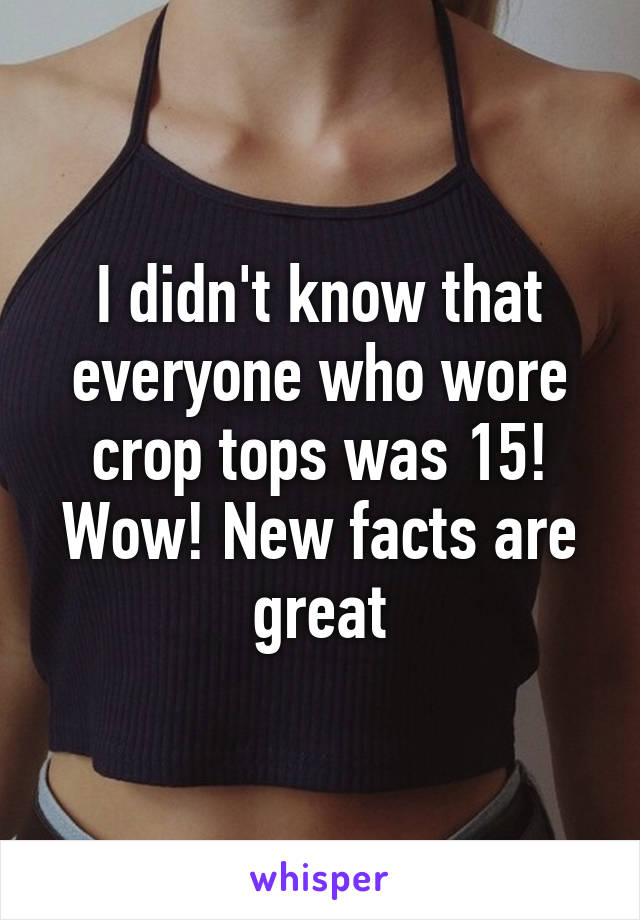 I didn't know that everyone who wore crop tops was 15! Wow! New facts are great