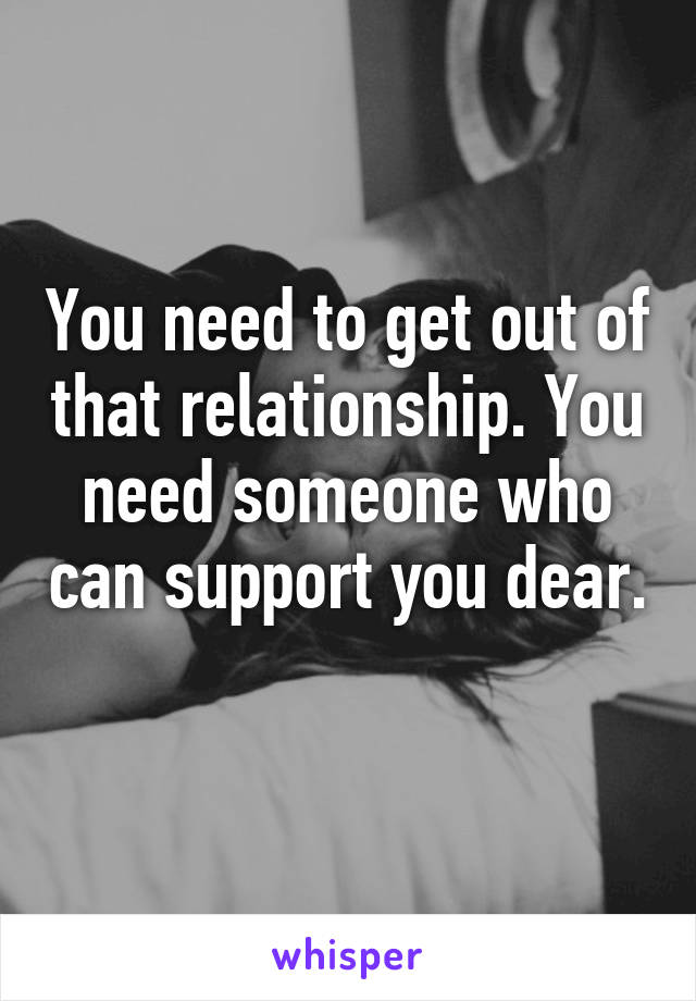 You need to get out of that relationship. You need someone who can support you dear. 