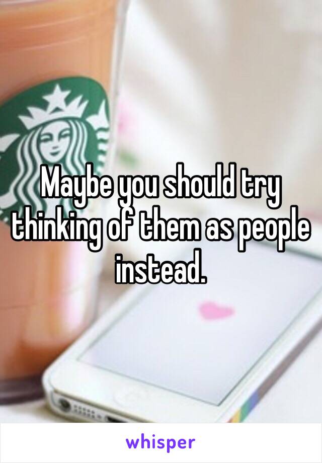 Maybe you should try thinking of them as people instead. 