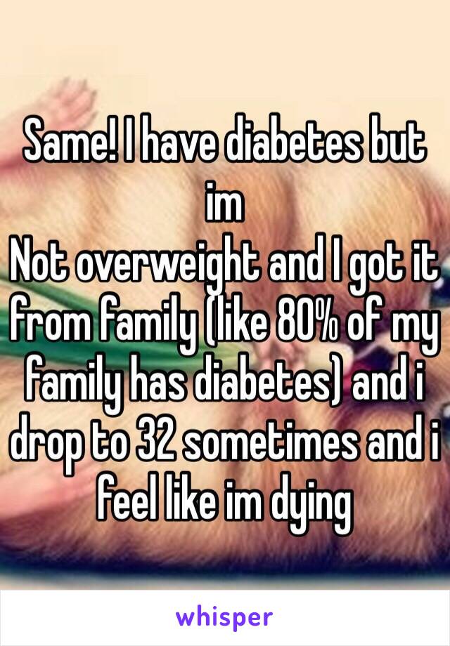 Same! I have diabetes but im
Not overweight and I got it from family (like 80% of my family has diabetes) and i drop to 32 sometimes and i feel like im dying