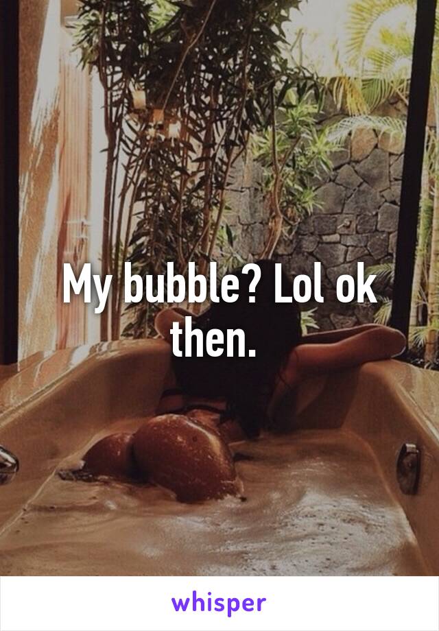 My bubble? Lol ok then. 