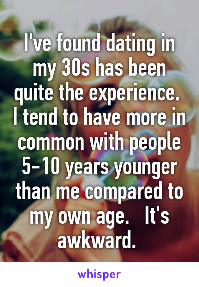 I've found dating in my 30s has been quite the experience.  I tend to have more in common with people 5-10 years younger than me compared to my own age.   It's awkward. 