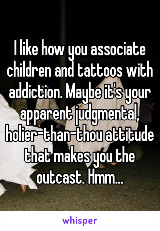 I like how you associate children and tattoos with addiction. Maybe it's your apparent judgmental, holier-than-thou attitude that makes you the outcast. Hmm...