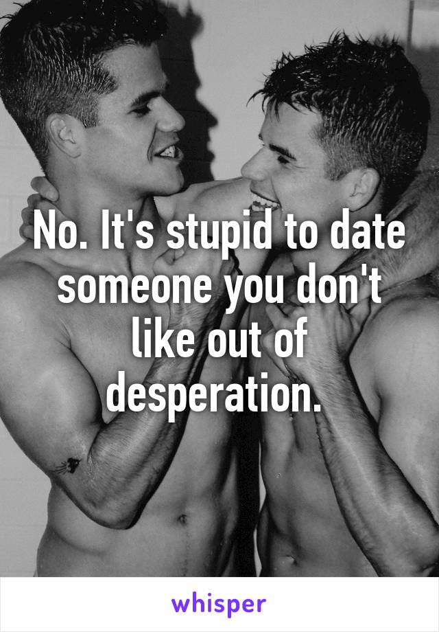 No. It's stupid to date someone you don't like out of desperation. 