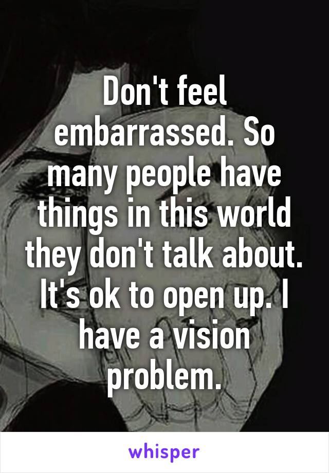 Don't feel embarrassed. So many people have things in this world they don't talk about. It's ok to open up. I have a vision problem.