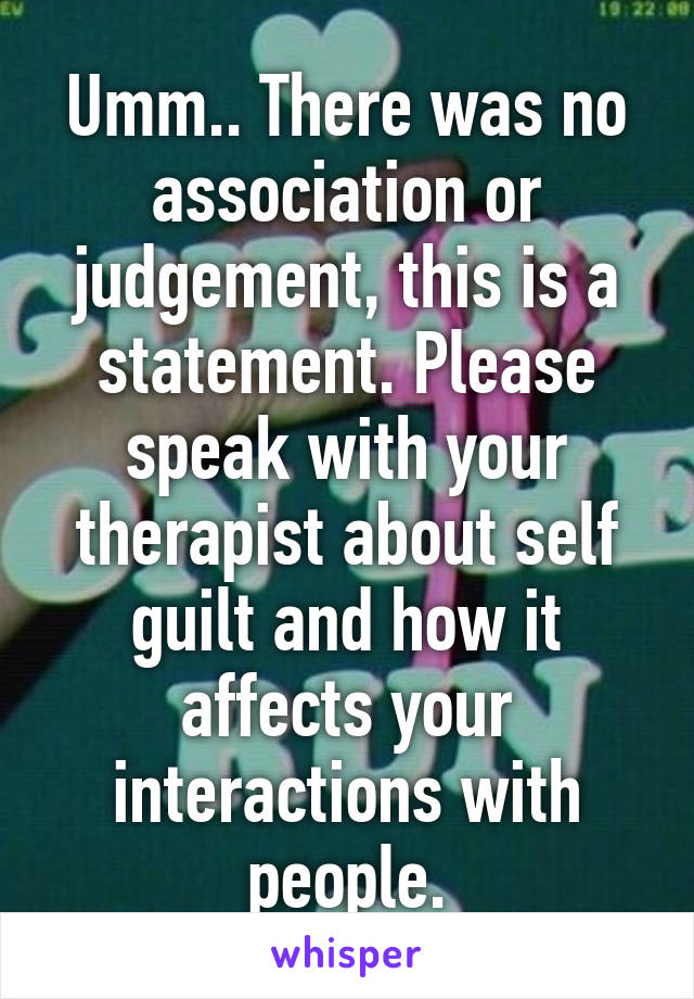 Umm.. There was no association or judgement, this is a statement. Please speak with your therapist about self guilt and how it affects your interactions with people.