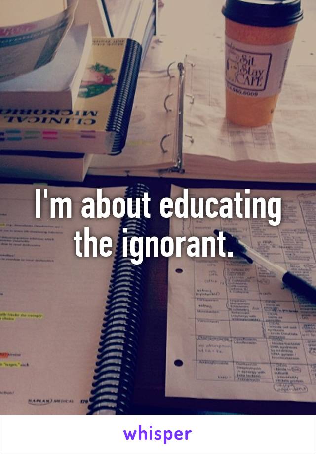 I'm about educating the ignorant. 