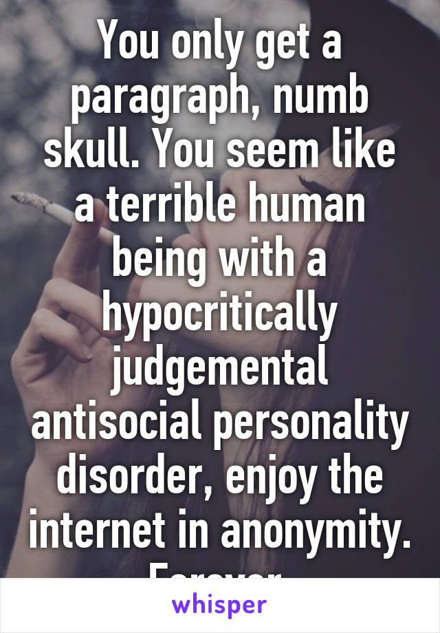 You only get a paragraph, numb skull. You seem like a terrible human being with a hypocritically judgemental antisocial personality disorder, enjoy the internet in anonymity. Forever.