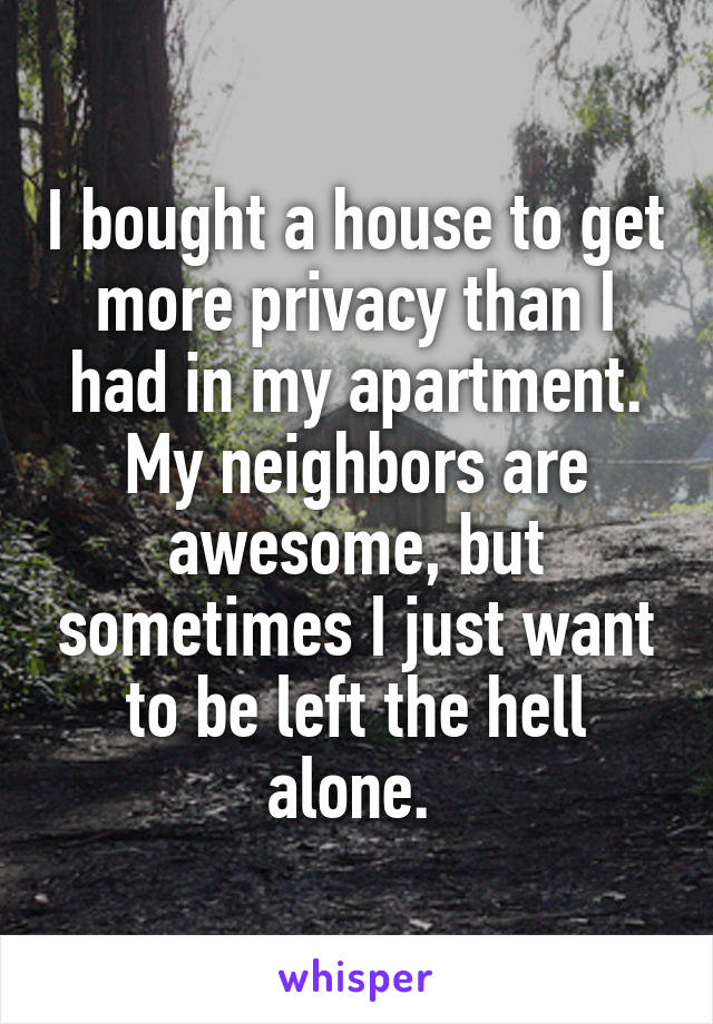 I bought a house to get more privacy than I had in my apartment.
My neighbors are awesome, but sometimes I just want to be left the hell alone. 